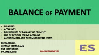 BALANCE OF PAYMENT
PREPARED BY:-
HEMANT KUMAR JAIN
PGT ECONOMICS
KV AMBIKAPUR
• MEANING
• ACCOUNTS
• EQUILIBRIUM OF BALANCE OF PAYMENT
• USE OF OFFICIAL RSERVE ACCOUNT
• AUTONOMOUS AND ACCOMMODATING ITEMS
economicsstudy.in
 