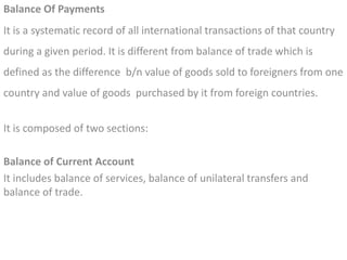 Balance Of Payments
It is a systematic record of all international transactions of that country
during a given period. It is different from balance of trade which is
defined as the difference b/n value of goods sold to foreigners from one
country and value of goods purchased by it from foreign countries.
It is composed of two sections:
Balance of Current Account
It includes balance of services, balance of unilateral transfers and
balance of trade.
 