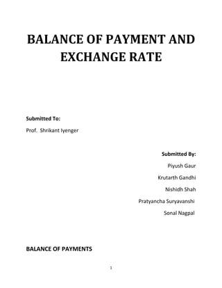 BALANCE OF PAYMENT AND
    EXCHANGE RATE



Submitted To:

Prof. Shrikant Iyenger



                                      Submitted By:

                                        Piyush Gaur

                                    Krutarth Gandhi

                                       Nishidh Shah

                             Pratyancha Suryavanshi

                                      Sonal Nagpal




BALANCE OF PAYMENTS

                         1
 