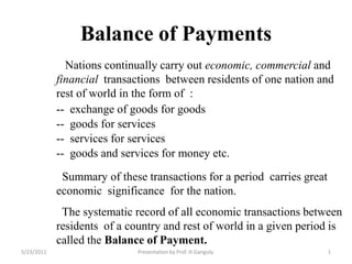 Balance of Payments     Nations continually carry out economic, commercial and financial  transactions  between residents of one nation and rest of world in the form of  : --  exchange of goods for goods --  goods for services --  services for services --  goods and services for money etc.   Summary of these transactions for a period  carries great economic  significance  for the nation.   The systematic record of all economic transactions between residents  of a country and rest of world in a given period is called the Balance of Payment. 3/21/2010 1 Presentation by Prof. H.Ganguly. 