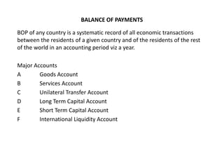 BALANCE OF PAYMENTS
BOP of any country is a systematic record of all economic transactions
between the residents of a given country and of the residents of the rest
of the world in an accounting period viz a year.
Major Accounts
A Goods Account
B Services Account
C Unilateral Transfer Account
D Long Term Capital Account
E Short Term Capital Account
F International Liquidity Account
 