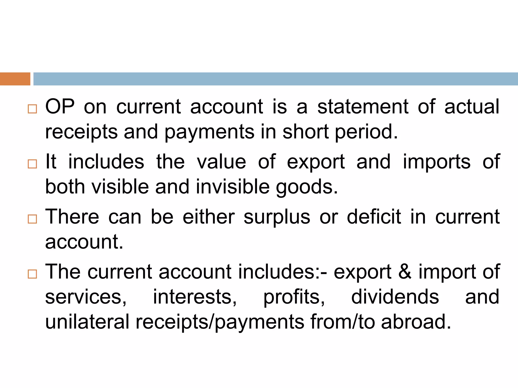  OP on current account is a statement of actual
receipts and payments in short period.
 It includes the value of export and imports of
both visible and invisible goods.
 There can be either surplus or deficit in current
account.
 The current account includes:- export & import of
services, interests, profits, dividends and
unilateral receipts/payments from/to abroad.
 