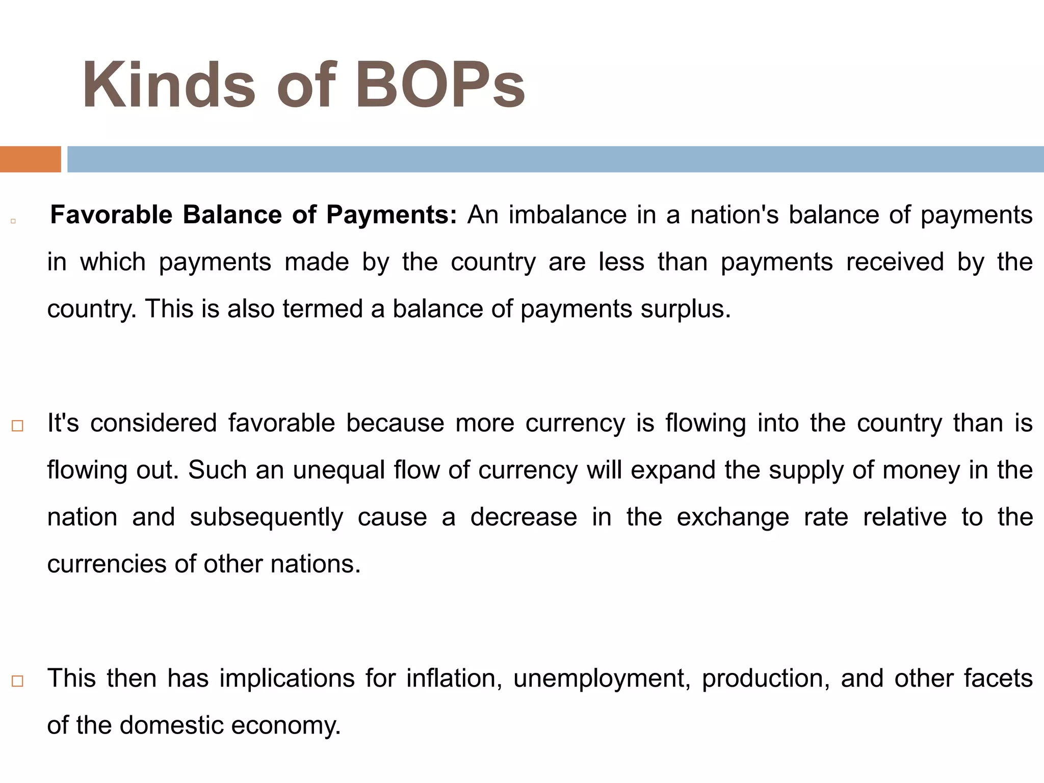 Kinds of BOPs
 Favorable Balance of Payments: An imbalance in a nation's balance of payments
in which payments made by the country are less than payments received by the
country. This is also termed a balance of payments surplus.
 It's considered favorable because more currency is flowing into the country than is
flowing out. Such an unequal flow of currency will expand the supply of money in the
nation and subsequently cause a decrease in the exchange rate relative to the
currencies of other nations.
 This then has implications for inflation, unemployment, production, and other facets
of the domestic economy.
 
