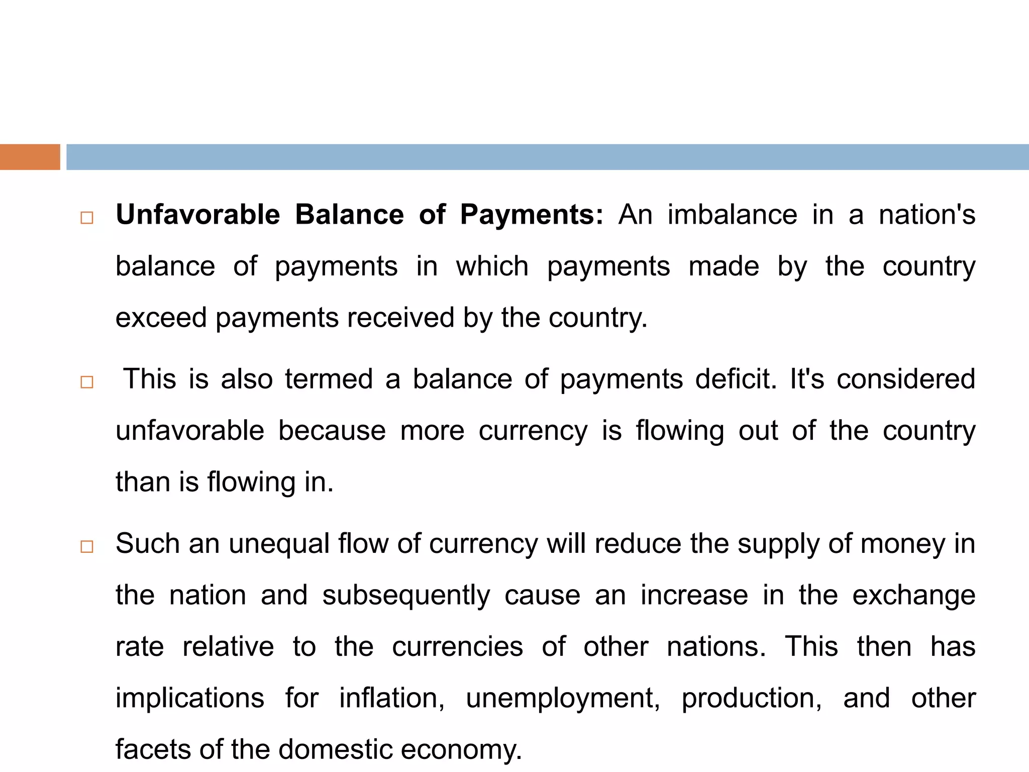  Unfavorable Balance of Payments: An imbalance in a nation's
balance of payments in which payments made by the country
exceed payments received by the country.
 This is also termed a balance of payments deficit. It's considered
unfavorable because more currency is flowing out of the country
than is flowing in.
 Such an unequal flow of currency will reduce the supply of money in
the nation and subsequently cause an increase in the exchange
rate relative to the currencies of other nations. This then has
implications for inflation, unemployment, production, and other
facets of the domestic economy.
 