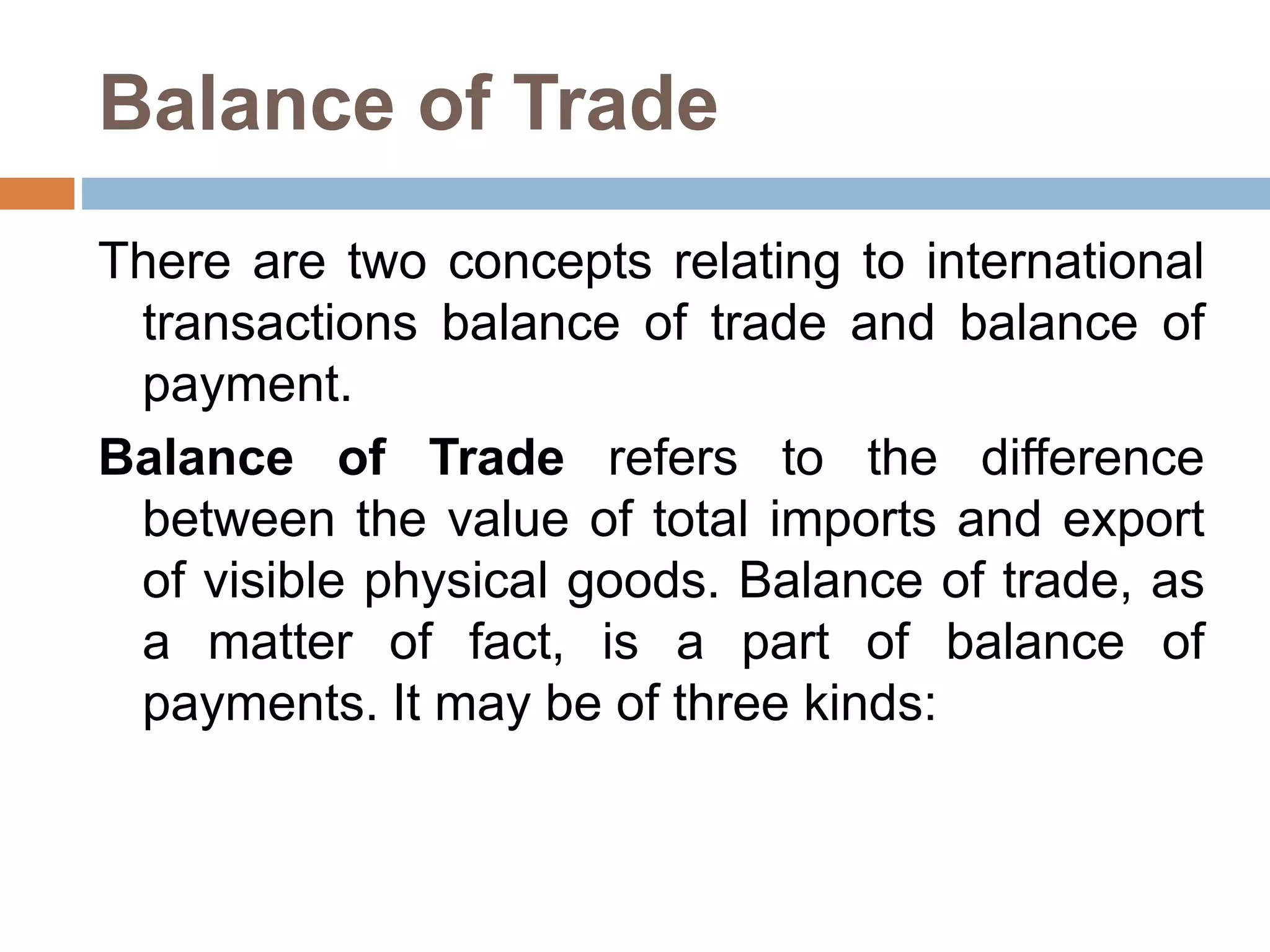 Balance of Trade
There are two concepts relating to international
transactions balance of trade and balance of
payment.
Balance of Trade refers to the difference
between the value of total imports and export
of visible physical goods. Balance of trade, as
a matter of fact, is a part of balance of
payments. It may be of three kinds:
 