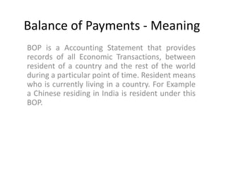 Balance of Payments - Meaning
BOP is a Accounting Statement that provides
records of all Economic Transactions, between
resident of a country and the rest of the world
during a particular point of time. Resident means
who is currently living in a country. For Example
a Chinese residing in India is resident under this
BOP.
 