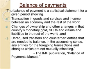 Balance of payments
“The balance of payment is a statistical statement for a
given period showing
a) Transaction in goods and services and income
between an economy and the rest of the world
b) Changes of ownership and other changes in that
country’s monetary gold, SDRs and claims and
liabilities to the rest of the world ,and
c) Unrequited transfers and counterpart entries that
are needed to balance, in the accounting sense,
any entries for the foregoing transactions and
changes which are not mutually offsetting.”
- The IMF publication, “Balance of
Payments Manual.”
 