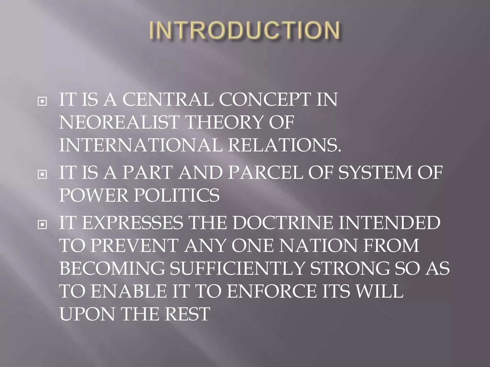 INTRODUCTIONIT IS A CENTRAL CONCEPT IN NEOREALIST THEORY OF INTERNATIONAL RELATIONS.IT IS A PART AND PARCEL OF SYSTEM OF POWER POLITICSIT EXPRESSES THE DOCTRINE INTENDED TO PREVENT ANY ONE NATION FROM BECOMING SUFFICIENTLY STRONG SO AS TO ENABLE IT TO ENFORCE ITS WILL UPON THE REST