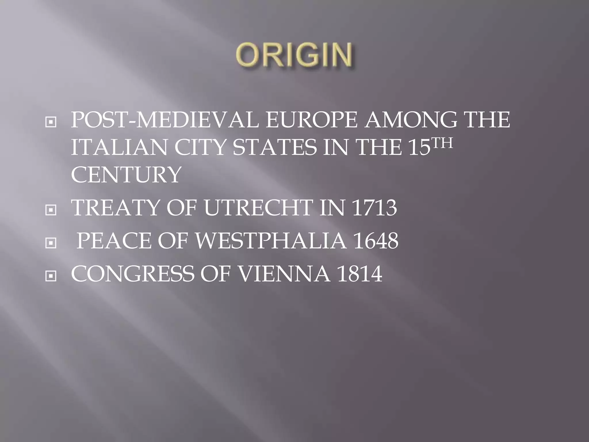 ORIGINPOST-MEDIEVAL EUROPE AMONG THE ITALIAN CITY STATES IN THE 15TH CENTURYTREATY OF UTRECHT IN 1713PEACE OF WESTPHALIA 1648CONGRESS OF VIENNA 1814