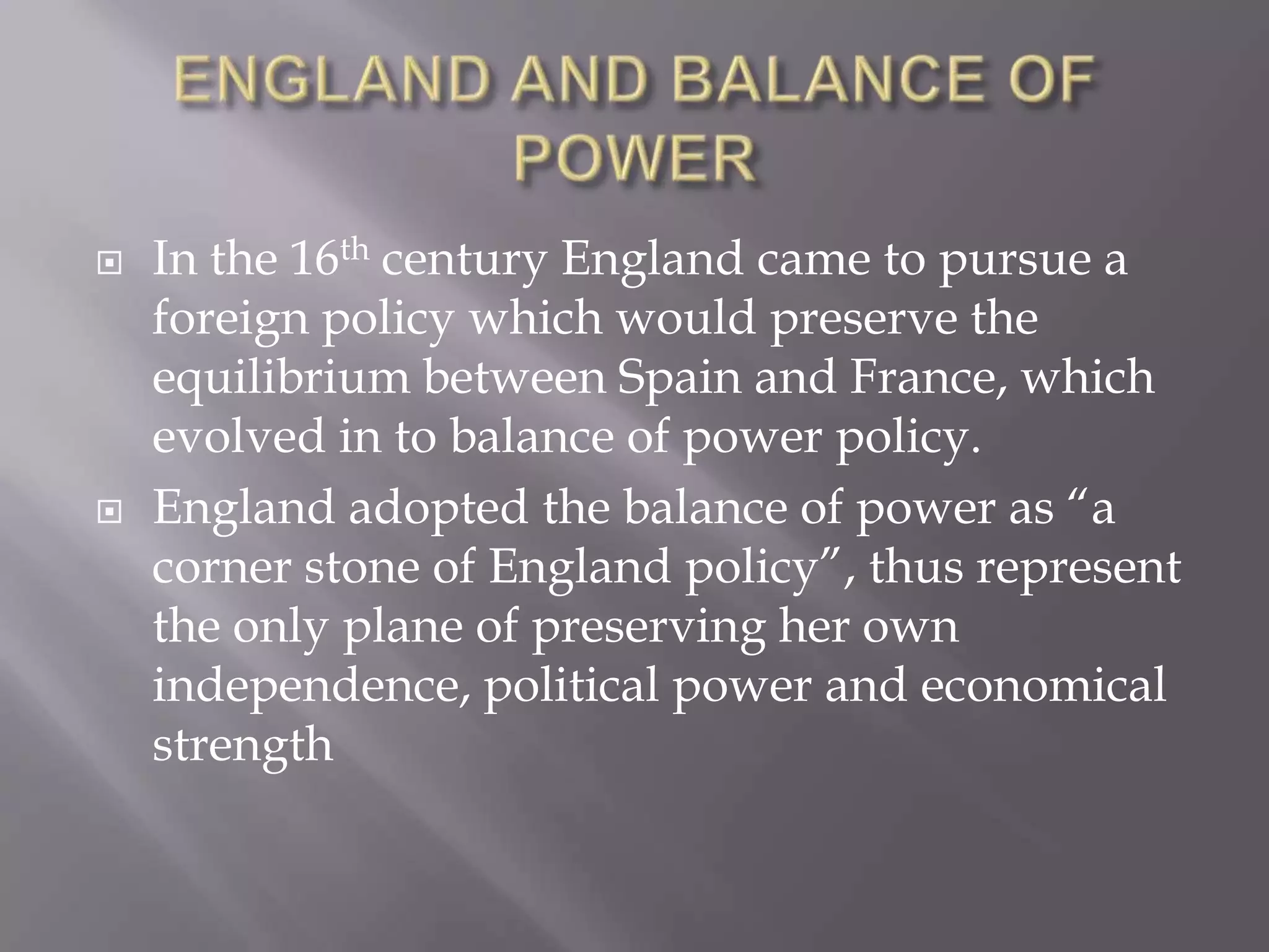 ENGLAND AND BALANCE OF POWERIn the 16th century England came to pursue a foreign policy which would preserve the equilibrium between Spain and France, which evolved in to balance of power policy.England adopted the balance of power as “a corner stone of England policy”, thus represent the only plane of preserving her own independence, political power and economical strength