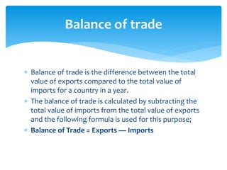  Balance of trade is the difference between the total
value of exports compared to the total value of
imports for a country in a year.
 The balance of trade is calculated by subtracting the
total value of imports from the total value of exports
and the following formula is used for this purpose;
 Balance of Trade = Exports — Imports
Balance of trade
 
