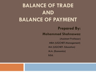 BALANCE OF TRADE
AND
BALANCE OF PAYMENT
Prepared By:
Mohammad Shahnawaz
(Assistant Professor)
MBA (UGCNET-Management)
MA (UGCNET- Education)
M.A. (Economics)
B.Ed.
 