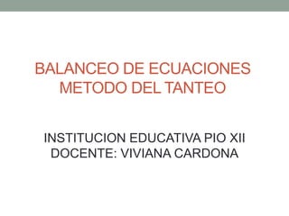 BALANCEO DE ECUACIONES 
METODO DEL TANTEO 
INSTITUCION EDUCATIVA PIO XII 
DOCENTE: VIVIANA CARDONA 
 