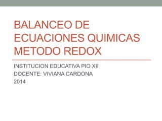 BALANCEO DE 
ECUACIONES QUIMICAS 
METODO REDOX 
INSTITUCION EDUCATIVA PIO XII 
DOCENTE: VIVIANA CARDONA 
2014 
 