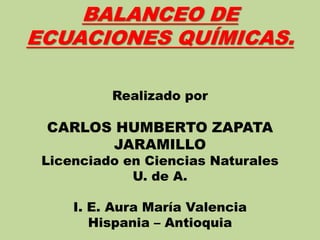 BALANCEO DE
ECUACIONES QUÍMICAS.
Realizado por
CARLOS HUMBERTO ZAPATA
JARAMILLO
Licenciado en Ciencias Naturales
U. de A.
I. E. Aura María Valencia
Hispania – Antioquia
 