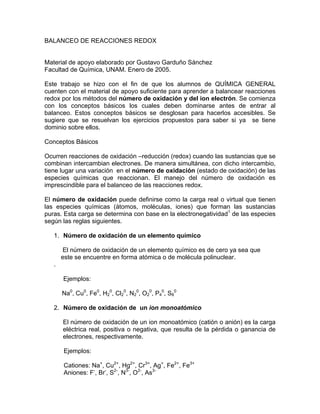 BALANCEO DE REACCIONES REDOX


Material de apoyo elaborado por Gustavo Garduño Sánchez
Facultad de Química, UNAM. Enero de 2005.

Este trabajo se hizo con el fin de que los alumnos de QUÍMICA GENERAL
cuenten con el material de apoyo suficiente para aprender a balancear reacciones
redox por los métodos del número de oxidación y del ion electrón. Se comienza
con los conceptos básicos los cuales deben dominarse antes de entrar al
balanceo. Estos conceptos básicos se desglosan para hacerlos accesibles. Se
sugiere que se resuelvan los ejercicios propuestos para saber si ya se tiene
dominio sobre ellos.

Conceptos Básicos

Ocurren reacciones de oxidación –reducción (redox) cuando las sustancias que se
combinan intercambian electrones. De manera simultánea, con dicho intercambio,
tiene lugar una variación en el número de oxidación (estado de oxidación) de las
especies químicas que reaccionan. El manejo del número de oxidación es
imprescindible para el balanceo de las reacciones redox.

El número de oxidación puede definirse como la carga real o virtual que tienen
las especies químicas (átomos, moléculas, iones) que forman las sustancias
puras. Esta carga se determina con base en la electronegatividad1 de las especies
según las reglas siguientes.

   1. Número de oxidación de un elemento químico

        El número de oxidación de un elemento químico es de cero ya sea que
       este se encuentre en forma atómica o de molécula polinuclear.
   .

       Ejemplos:

       Na0, Cu0, Fe0, H20, Cl20, N20, O20, P40, S80

   2. Número de oxidación de un ion monoatómico

       El número de oxidación de un ion monoatómico (catión o anión) es la carga
       eléctrica real, positiva o negativa, que resulta de la pérdida o ganancia de
       electrones, respectivamente.

       Ejemplos:

       Cationes: Na+, Cu2+, Hg2+, Cr3+, Ag+, Fe2+, Fe3+
       Aniones: F-, Br-, S2-, N3-, O2-, As3-
 