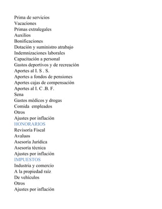 Prima de servicios
Vacaciones
Primas extralegales
Auxilios
Bonificaciones
Dotación y suministro atrabajo
Indemnizaciones laborales
Capacitación a personal
Gastos deportivos y de recreación
Aportes al I. S . S.
Aportes a fondos de pensiones
Aportes cajas de compensación
Aportes al I. C .B. F.
Sena
Gastos médicos y drogas
Comida empleados
Otros
Ajustes por inflación
HONORARIOS
Revisoría Fiscal
Avaluos
Asesoría Jurídica
Asesoría técnica
Ajustes por inflación
IMPUESTOS
Industria y comercio
A la propiedad raíz
De vehículos
Otros
Ajustes por inflación
 