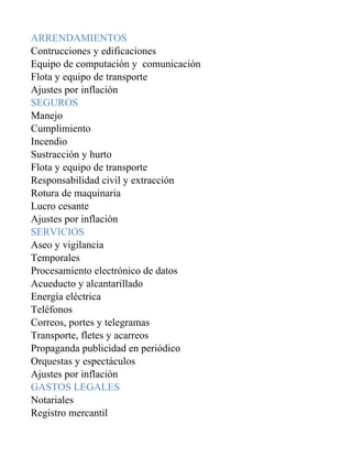 ARRENDAMIENTOS
Contrucciones y edificaciones
Equipo de computación y comunicación
Flota y equipo de transporte
Ajustes por inflación
SEGUROS
Manejo
Cumplimiento
Incendio
Sustracción y hurto
Flota y equipo de transporte
Responsabilidad civil y extracción
Rotura de maquinaria
Lucro cesante
Ajustes por inflación
SERVICIOS
Aseo y vigilancia
Temporales
Procesamiento electrónico de datos
Acueducto y alcantarillado
Energía eléctrica
Teléfonos
Correos, portes y telegramas
Transporte, fletes y acarreos
Propaganda publicidad en periódico
Orquestas y espectáculos
Ajustes por inflación
GASTOS LEGALES
Notariales
Registro mercantil
 