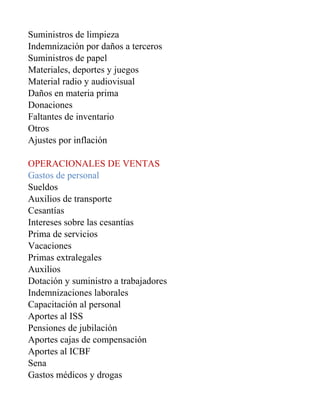 Suministros de limpieza
Indemnización por daños a terceros
Suministros de papel
Materiales, deportes y juegos
Material radio y audiovisual
Daños en materia prima
Donaciones
Faltantes de inventario
Otros
Ajustes por inflación

OPERACIONALES DE VENTAS
Gastos de personal
Sueldos
Auxilios de transporte
Cesantías
Intereses sobre las cesantías
Prima de servicios
Vacaciones
Primas extralegales
Auxilios
Dotación y suministro a trabajadores
Indemnizaciones laborales
Capacitación al personal
Aportes al ISS
Pensiones de jubilación
Aportes cajas de compensación
Aportes al ICBF
Sena
Gastos médicos y drogas
 