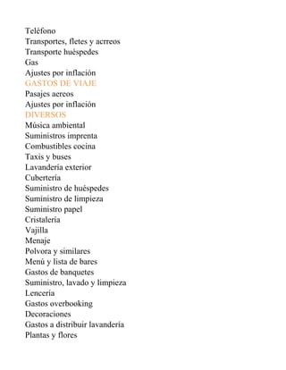 Teléfono
Transportes, fletes y acrreos
Transporte huéspedes
Gas
Ajustes por inflación
GASTOS DE VIAJE
Pasajes aereos
Ajustes por inflación
DIVERSOS
Música ambiental
Suministros imprenta
Combustibles cocina
Taxis y buses
Lavandería exterior
Cubertería
Suministro de huéspedes
Suministro de limpieza
Suministro papel
Cristalería
Vajilla
Menaje
Polvora y similares
Menú y lista de bares
Gastos de banquetes
Suministro, lavado y limpieza
Lencería
Gastos overbooking
Decoraciones
Gastos a distribuir lavandería
Plantas y flores
 