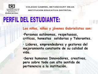 Los niños, niñas y jóvenes Gabrielistas son:
•Personas autónomas, respetuosas,
criticas, honestas solidarias y Tolerantes.
• Lideres, emprendedores y gestores del
mejoramiento constante de su calidad de
vida.
•Seres humanos Innovadores, creativos,
pero sobre todo con alto sentido de
pertenencia a la institución.
 