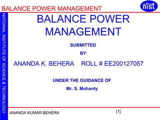 BALANCE POWER MANAGEMENT 
ANANDA KUMAR BEHERA [1] 
NATIONAL INSTITUTE OF SCIENCE & TECHNOLOGY 
BALANCE POWER 
MANAGEMENT 
SUBMITTED 
BY 
ANANDA K. BEHERA ROLL # EE200127057 
UNDER THE GUIDANCE OF 
Mr. S. Mohanty 
 
