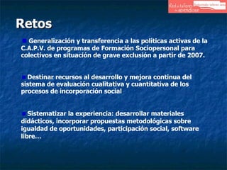 Retos Generalización y transferencia a las políticas activas de la C.A.P.V. de programas de Formación Sociopersonal para colectivos en situación de grave exclusión a partir de 2007. Destinar recursos al desarrollo y mejora continua del sistema de evaluación cualitativa y cuantitativa de los procesos de incorporación social Sistematizar la experiencia: desarrollar materiales didácticos, incorporar propuestas metodológicas sobre igualdad de oportunidades, participación social, software libre… 
