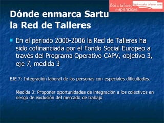 Dónde enmarca Sartu  la Red de Talleres En el periodo 2000-2006 la Red de Talleres ha sido cofinanciada por el Fondo Social Europeo a través del Programa Operativo CAPV, objetivo 3, eje 7, medida 3 EJE 7: Integración laboral de las personas con especiales dificultades. Medida 3: Proponer oportunidades de integración a los colectivos en riesgo de exclusión del mercado de trabajo 