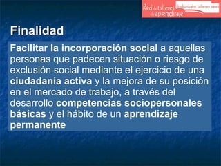 Finalidad Facilitar   la incorporación social  a aquellas personas que padecen situación o riesgo de exclusión social mediante el ejercicio de una  ciudadanía activa  y la mejora de su posición en el mercado de trabajo, a través del desarrollo  competencias sociopersonales básicas  y el hábito de un  aprendizaje permanente 