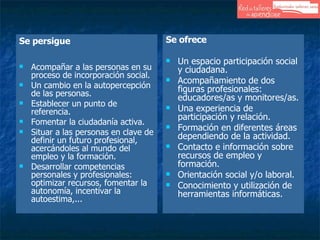 Se persigue Acompañar a las personas en su proceso de incorporación social. Un cambio en la autopercepción de las personas. Establecer un punto de referencia. Fomentar la ciudadanía activa. Situar a las personas en clave de definir un futuro profesional, acercándoles al mundo del empleo y la formación. Desarrollar competencias personales y profesionales: optimizar recursos, fomentar la autonomía, incentivar la autoestima,... Se ofrece Un espacio participación social y ciudadana.  Acompañamiento de dos figuras profesionales: educadores/as y monitores/as.  Una experiencia de participación y relación.  Formación en diferentes áreas dependiendo de la actividad.  Contacto e información sobre recursos de empleo y formación.  Orientación social y/o laboral. Conocimiento y utilización de herramientas informáticas. 