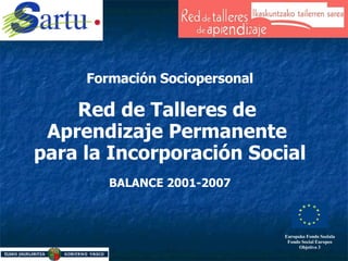   Formación Sociopersonal Red de Talleres de  Aprendizaje Permanente  para la Incorporación Social BALANCE 2001-2007 Europako Fondo Soziala Fondo Social Europeo Objetivo 3 