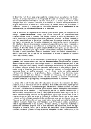 El desarrollo real de un país surge desde la consistencia en su cultura y no de otra
manera. El proceso formativo y la integridad de cada ser humano crece en directa
relación con el fortalecimiento de las artes y la cultura. Es en este punto donde somos
indispensables en la sociedad. Por ende, nuestra tarea es convertir a Campus Oriente en
un gran polo cultural, a través de la visualización y el trabajo directo con la sociedad, la
Educación Continua y la investigación, insistiendo siempre en la importancia de los
procesos artísticos y no necesariamente en el resultado.

Para el desarrollo de un polo cultural como el que queremos gestar, es indispensable el
diálogo “docente-estudiante” como una forma concreta de retroalimentación
experiencial que nutra el proceso. Este diálogo potencia a ambos actores dentro del
marco universitario, además promueve una maduración personal y artística elevando el
nivel de aprendizaje de la disciplina, reconfigurando de manera tangencial las mallas
curriculares en aras de una formación integradora e inclusiva; las nuevas motivaciones
del estudiante de arte traerán como consecuencia espontánea una mayor veracidad en
las obras en tanto éstas se conecten con la contingencia o el padecer social; en este
sentido, el docente tiene una gran responsabilidad como guía, ya que canaliza el
quehacer del estudiante y de alguna manera condiciona sus tiempos; en definitiva, como
facultad y como comunidad artística podremos crecer únicamente abandonando la
burbuja preciosista en la que se ha entronizado al artista y creando un discurso
identitario realmente sólido.

Recordemos que el arte es un conocimiento que se entrega bajo el paradigma maestro-
aprendiz y no necesariamente en clave de docente-alumno.Transparentar los procesos
transforma el aprendizaje en un acontecer mágico. Es precisamente ese encanto el que
debería explotarse como materia energética dispuesta, por ejemplo, en un lugar común
de trabajo, tal como un taller de permanencia, algún teatro, o taller abierto, donde se
pueda entrar e investigar directamente el trabajo en proceso. La interdisciplina que
queremos lograr se podría conseguir con el simple gesto de unión espacial
estrictamente atingente a la producción. Como contraparte hoy tenemos cursos
mínimos, que si bien son masivos e intentan ser inclusivos, no logran crear la
interdisciplinariedad ni el diálogo mínimo reflexivo en torno a la situación vocacional del
grupo en formación, lo que agrava y complejiza notoriamente el panorama.

La crisis está en el vínculo roto entre el proceso creador y la evaluación de dichos
procesos, lo cual tiene que ver con la estructura de la institución misma. Optar por ser
artista es una decisión. A nadie se le obliga a estudiar arte y dedicar cuatro o cinco años
de su vida a una formación académica que ofrece un área de desempeño absolutamente
estigmatizada en la sociedad. La legitimización real de un artista comienza con la
horizontalidad entre maestro/artista ya consolidado y aprendiz/artista en formación. El
nuevo paradigma debe plantear un descubrimiento entre estas dos esferas, la de la
experiencia, por un lado, que acoge la vitalidad de entidades jóvenes que se incorporan,
y viceversa. Este diálogo necesita ciertas condiciones para que se plantee como una
vitamina que efectivamente nos haga crecer como comunidad universitaria; insistimos
entonces en lugares físicos muy concretos aptos para el trabajo en proceso y sumamos a
esto el replanteamiento de las cátedras. De estas últimas, su masividad numérica no
genera una atmósfera propicia para el buen desplante del estudiante, quien no logra
interpelar al profesor, muy a pesar de estar en desacuerdo con sus planteamientos.
Realmente creemos que este diálogo es el que enriquecerá la vida universitaria, sobre
 
