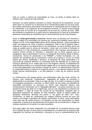 todo en cuanto a materia de humanidades se trata, en donde el debate debe ser
medular como cimiento de toda reflexión.

Asimismo, las mallas debiesen considerar el tiempo reducido de los estudiantes, ya que
dicho factor se convierte en el atenuante de la interdisciplinariedad con las otras artes.
Esto podría solucionarse estimulando concretamente la complicidad entre el trabajo de
los estudiantes y las exigencias de los programas docentes. El sistema norma-encargo
tiene que estar en función de la visualización de las artes (Ej: examen de Color, 2009;
los exámenes se expusieron en el patio central y deslumbraron al resto de la comunidad,
generando comentarios de estudiantes que no necesariamente son de Artes Visuales).

Existe un miedo generalizado a mostrarse. Muchas veces los docentes son reticentes a
abrir su trabajo a la comunidad y los alumnos por consecuencia también temen sacar su
trabajo a la luz. Si las inseguridades parten de los mismos docentes, ¿cómo pretendemos
exigir una apertura de miras a nuestros compañeros? Todo lo que el docente haga o
proyecte sin duda es una determinate en los estudiantes, ya que el profesor porta una
carga de modelo para el artista en formación, noción que es errónea al fomentar el
conformismo y la nula interpelación y cuestionamiento. Para impulsar concretamente a
nuestros futuros artistas es necesario e imperante que se abran espacios para la
autogestión, para el aprendizaje en torno a la realización de proyectos desde el diseño,
cotizaciones, formas de postulación a los FONDART y fondos municipales, etc. Las
nuestras son disciplinas que se sustentarán a través de la gestión y no por un campo
laboral que ofrezca estabilidad y solvencia. El desarrollo de ideas sustentables y la
concreción de proyectos abiertos a la comunidad harán del egresado UC un sujeto que
marque la diferencia en un medio cada vez es más exigente y diverso. El aislamiento de
cada disciplina artística y su autonomización cegada sólo es un síntoma cancerígeno que
el arte está padeciendo y que estamos a tiempo de revertir. Es absolutamente relevante
la complicidad abierta e inclusiva en la gestión cultural, y una rigurosa capacitación que
brinde técnicas administrativas, y no sólo plásticas, a cada uno de nuestros futuros
artistas.

La infraestructura del campus genera una problemática dado que tiene carácter de
claustro, está construido “celularmente”, segregando los lugares de encuentro y
segmentando a la comunidad. Todo es un lugar de paso. Si no existe un espacio en donde
se congreguen estudiantes y docentes es difícil hablar de que exista una identidad de
comunidad universitaria, en particular en oficios cuyo desarrollo efectivo está
intrínsecamente relacionado con el “encuentro del otro”. Los patios centrales son una
plataforma inicial que debe ser re-significada, para lo cual proponemos la existencia de
una “pérgola” a modo de centro de reunión de los estudiantes, dispuesto para la
espontánea exposición de trabajos de cada disciplina, donde el espacio pueda ser
apropiado libremente, abriendo una puerta a “las ganas de hacer ver”. Esto,
ciertamente, no debe ser condicionado por ninguna instancia externa de lucro que
requiera una imagen arquetípica del espacio universitario. Es decir, tanto matrimonios
como todo tipo de evento externo a la disciplina (si bien son bienvenidos) no deben
condicionar la estancia de las plataformas de encuentro de los estudiantes ni relegar los
trabajos expuestos en los patios a un plano secundario.

Para poder lograr una mayor integración a la comunidad UC, es necesario hacerse cargo
de la realidad de ésta; en este punto la autoevaluación y el desarrollo de proyectos que
resguarden los intereses de estudiantes y docentes en torno al replanteamiento de la
 