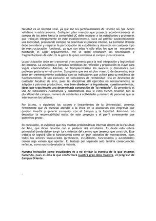 facultad es un síntoma vital, ya que son las particularidades de Oriente las que deben
validarse irrestrictamente. Cualquier plan maestro que proyecte económicamente el
campus de las artes hacia la comunidad UC debe integrar a los estudiantes y profesores
que trabajan íntegramente en este establecimiento, para así perfilar sustancialmente
una identidad, procurando siempre no desvirtuar el proceso interno. La Comisión Oriente
debe considerar y respetar la participación de estudiantes y docentes en cualquier tipo
de reestructuración funcional, ya que son ellos y sólo ellos los que se encuentran
habitando el lugar regularmente. Por lo tanto reconocen las necesidades y
fragmentaciones de éste. Es la gente la quien conforma el campus y no viceversa.

La participación debe ser transversal y en aumento para la real integración y legitimidad
del proceso. La asistencia a jornadas periódicas de reflexión y proposición es clave para
seguir conociéndonos. Además, se transparentarían los avances y discusiones que
pudiesen gestarse en el camino. Cualquiera que sea el plan maestro de desarrollo, éste
debe ser tremendamente cuidadoso con los indicadores que utilice para su mecánica de
funcionamiento. El uso exclusivo de indicadores de rentabildad iría en desmedro de
cualquier facultad de arte, pues las disciplinas allí ejercidas no necesariamente se
adaptan a patrones productivos, más bien obedecen a inquietudes, cuestionamientos,
ideas que trascienden una determinada concepción de "lo rentable”. Es perentorio el
uso de indicadores cualitativos y cuantitativos sólo si estos tienen relación con la
pluralidad del campus, número de asistentes a actividades y número de personas que se
interesen en los talleres.

Por último, y siguiendo los valores y lineamientos        de la Universidad, creemos
firmemente que es esencial atender a la ética en la       asociación con empresas que
quieran invertir y generar convenios con el Campus        y la Facultad. Asimismo, no
descuidar la responsabilidad social de este proyecto      y el perfil consecuente que
queremos gestar.

En conclusión, es evidente que hay muchas problemáticas internas dentro de la Facultad
de Arte, que dicen relación con el padecer del estudiante. Es desde esta esfera
primordial donde deben surgir los cimientos del camino que tenemos que construir. Este
trabajo se logrará sólo si funcionamos como un gran colectivo de motivaciones, pues
todos los actores involucrados (profesores, estudiantes, funcionarios y autoridades)
tienen algo valioso que aportar. El trabajo por separado solo tendría consecuencias
nefastas, como nos ha develado la historia.

Nuestra invitación como estudiantes es a no olvidar la esencia de lo que estamos
haciendo, pues es ésta la que conformará nuestra gran obra maestra, el progreso de
Campus Oriente.




.
 