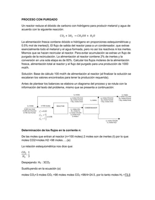 PROCESO CON PURGADO
Un reactor reduce el dióxido de carbono con hidrógeno para producir metanol y agua de
acuerdo con la siguiente reacción:
𝐶𝑂2 + 3𝐻2 → 𝐶𝐻3 𝑂𝐻 + 𝐻2 𝑂
La alimentación fresca contiene dióxido e hidrógeno en proporciones estequiométricas y
0.5% mol de inertes(I). El flujo de salida del reactor pasa a un condensador, que extrae
esencialmente todo el metanol y el agua formada, pero no así los reactivos ni los inertes.
Mismos que se hacen recircular al reactor. Para evitar acumulación se extrae un flujo de
purgado de la recirculación. La alimentación al reactor contiene 2% de inertes y la
conversión en una sola etapa es de 60%. Calcular los flujos molares de la alimentación
fresca, alimentación total al reactor y el flujo del purgado para una producción de 1000
mol/h.
Solución: Base de cálculo 100 mol/h de alimentación al reactor (al finalizar la solución se
escalaran los valores encontrados para tener la producción requerida).
Antes de plantear los balances se elabora un diagrama del proceso y se rotula con la
información del texto del problema, mismo que se presenta a continuación:
Determinación de los flujos en la corriente n:
De las moles que entran al reactor (n=100 moles) 2 moles son de inertes (I) por lo que:
moles CO2+moles H2 =98 moles…..(a)
La relación estequiométrica nos dice que:
𝐶𝑂2
𝐻2
:
1
3
Despejando: H2 : 3CO2
Sustituyendo en la ecuación (a)
moles CO2+3 moles CO2 =98 moles moles CO2 =98/4=24.5, por lo tanto moles H2 =73.5
 