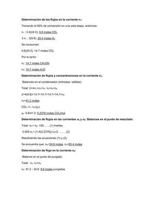 Determinación de los flujos en la corriente n1:
Tomando el 60% de conversión en una sola etapa, entonces:
n1 : 0.4(24.5): 9.8 moles CO2
3 n1 : 3(9.8): 29.4 moles H2
Se consumen:
0.6(24.5): 14.7 moles CO2
Por lo tanto:
n2: 14.7 moles CH3OH
n3: 14.7 moles H2O
Determinación de flujos y concentraciones en la corriente n4:
Balances en el condensador (entradas: salidas):
Total: 2+4n1+n2+n3: n2+n3+n4
2+4(9.8)+14.7+14.7=14.7+14.7+n4
n4=41.2 moles
CO2: n1: n4 (y4)
y4: 9.8/41.2: 0.2379 moles CO2/mol
Determinación de flujos en las corrientes n0 y n6: Balances en el punto de mezclado:
Total: n0 + n6: 100…….(1) Inertes:
0.005 n0 + [1-4(0.2379)] n6=2………(2)
Resolviendo las ecuaciones (1) y (2)
Se encuentra que: n6=34.6 moles; n0=65.4 moles
Determinación de flujo en la corriente n5:
Balance en el punto de purgado:
Total: n4: n5+n6
n5: 41.2 - 34.6: 6.6 moles purgadas
 