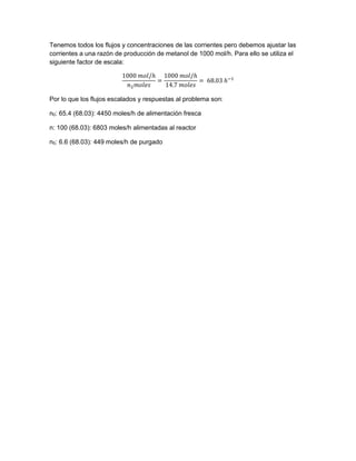 Tenemos todos los flujos y concentraciones de las corrientes pero debemos ajustar las
corrientes a una razón de producción de metanol de 1000 mol/h. Para ello se utiliza el
siguiente factor de escala:
1000 𝑚𝑜𝑙/ℎ
𝑛2 𝑚𝑜𝑙𝑒𝑠
=
1000 𝑚𝑜𝑙/ℎ
14.7 𝑚𝑜𝑙𝑒𝑠
= 68.03 ℎ−1
Por lo que los flujos escalados y respuestas al problema son:
n0: 65.4 (68.03): 4450 moles/h de alimentación fresca
n: 100 (68.03): 6803 moles/h alimentadas al reactor
n5: 6.6 (68.03): 449 moles/h de purgado
 