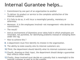 Internal Gurantee helps..  Commitment by one part of an organization to another To deliver its product or service to the complete satisfaction of the internal customer. If it fails to do so, it will incur a meaningful penalty, monetary or otherwise.  Moreover, it is the employees involved--not management--who devise the commitment.  The result?  And an environment of blameless error takes hold in which employees are rewarded, not punished, for identifying problems instead of sweeping them under the rug. How to achieve this ? A department must first identify its mission in the organization. The ability to state exactly who its internal customers are. Third, the department should identify what its internal customers need. Fourth, drawing on their input, the department should design a guarantee that reflects those needs Finally, those involved must decide on a penalty that is meaningful to the internal customer as well as to the supplier 