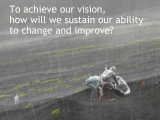 To achieve our vision,  how will we sustain our ability  to change and improve? 