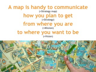 A map is handy to communicate (=Strategy map) how you plan to get (=Strategy) from where you are (=Mission) to where you want to be (=Vision) 
