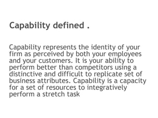 Capability defined . Capability represents the identity of your firm as perceived by both your employees and your customers. It is your ability to perform better than competitors using a distinctive and difficult to replicate set of business attributes. Capability is a capacity for a set of resources to integratively perform a stretch task 