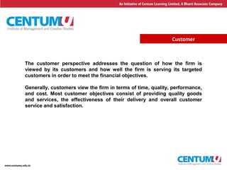 14
Customer
The customer perspective addresses the question of how the firm is
viewed by its customers and how well the firm is serving its targeted
customers in order to meet the financial objectives.
Generally, customers view the firm in terms of time, quality, performance,
and cost. Most customer objectives consist of providing quality goods
and services, the effectiveness of their delivery and overall customer
service and satisfaction.
 