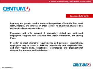 16
Learning & Growth
Learning and growth metrics address the question of how the firm must
learn, improve, and innovate in order to meet its objectives. Much of this
perspective is employee-centered.
Processes will only succeed if adequately skilled and motivated
employees, supplied with accurate and timely information, are driving
them.
In order to meet changing requirements and customer expectations,
employees may be asked to take on dramatically new responsibilities,
and may require skills, capabilities, technologies and organizational
designs that were not available before.
 