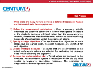 17
BSC Process
While there are many ways to develop a Balanced Scorecard, Kaplan
and Norton defined a four-step process:
1) Define the measurement architecture - When a company initially
introduces the Balanced Scorecard, it is more manageable to apply it
on the strategic business unit level rather than the corporate level.
However, interactions must be considered in order to avoid optimizing
the results of one business unit at the expense of others.
2) Specify strategic objectives - The top three or four objectives for each
perspective are agreed upon. Potential measures are identified for
each objective.
3) Choose strategic measures - Measures that are closely related to the
actual performance drivers are selected for evaluating the progress
made toward achieving the objectives.
4) Develop the implementation plan - Target values are assigned to the
measures. An information system is developed to link the top level
metrics to lower-level operational measures. The scorecard is
integrated into the management system.
 