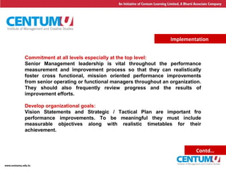 19
Implementation
Commitment at all levels especially at the top level:
Senior Management leadership is vital throughout the performance
measurement and improvement process so that they can realistically
foster cross functional, mission oriented performance improvements
from senior operating or functional managers throughout an organization.
They should also frequently review progress and the results of
improvement efforts.
Develop organizational goals:
Vision Statements and Strategic / Tactical Plan are important fro
performance improvements. To be meaningful they must include
measurable objectives along with realistic timetables for their
achievement.
Contd…
 