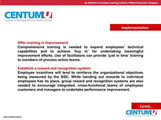 20
Implementation
Offer training in Improvement:
Comprehensive training is needed to expand employees’ technical
capabilities and to achieve ‘buy in’ for undertaking meaningful
improvement efforts. Use of facilitators can provide ‘just in time’ training
to members of process action teams.
Establish a reward and recognition system:
Employee incentives will tend to reinforce the organizational objectives
being measured by the BSC. While handing out rewards to individual
employees has its place, group reward and recognition systems are also
needed to encourage integrated, cross-functional teams of employees
customers and managers to undertake performance improvement.
Contd…
 
