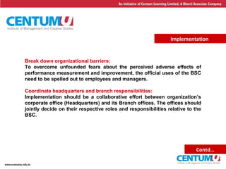 21
Implementation
Break down organizational barriers:
To overcome unfounded fears about the perceived adverse effects of
performance measurement and improvement, the official uses of the BSC
need to be spelled out to employees and managers.
Coordinate headquarters and branch responsibilities:
Implementation should be a collaborative effort between organization’s
corporate office (Headquarters) and its Branch offices. The offices should
jointly decide on their respective roles and responsibilities relative to the
BSC.
Contd…
 