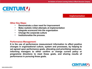 22
Implementation
Other Key Steps:
• Demonstrate a clear need for improvement
• Make realistic initial attempts at implementation
• Integrate scorecard into the organization
• Change the corporate culture
• Institutionalize the process.
Performance Management:
It is the use of performance measurement information to effect positive
changes in organizational culture, system and processes, by helping to
set agreed upon performance goals, allocating and prioritizing resources,
informing managers to either confirm or change current policy or
programme directions to meet those goals, and sharing results of
performance in pursuing those goals.
 