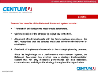 23
Benefits
Some of the benefits of the Balanced Scorecard system include:
 Translation of strategy into measurable parameters.
 Communication of the strategy to everybody in the firm.
 Alignment of individual goals with the firm's strategic objectives - the
BSC recognizes that the selected measures influence the behavior of
employees.
 Feedback of implementation results to the strategic planning process.
Since its beginnings as a performance measurement system, the
Balanced Scorecard has evolved into a strategy implementation
system that not only measures performance but also describes,
communicates, and aligns the strategy throughout the organization.
 
