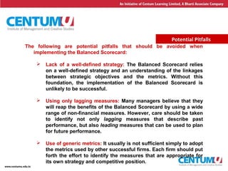 24
Potential Pitfalls
The following are potential pitfalls that should be avoided when
implementing the Balanced Scorecard:
 Lack of a well-defined strategy: The Balanced Scorecard relies
on a well-defined strategy and an understanding of the linkages
between strategic objectives and the metrics. Without this
foundation, the implementation of the Balanced Scorecard is
unlikely to be successful.
 Using only lagging measures: Many managers believe that they
will reap the benefits of the Balanced Scorecard by using a wide
range of non-financial measures. However, care should be taken
to identify not only lagging measures that describe past
performance, but also leading measures that can be used to plan
for future performance.
 Use of generic metrics: It usually is not sufficient simply to adopt
the metrics used by other successful firms. Each firm should put
forth the effort to identify the measures that are appropriate for
its own strategy and competitive position.
 